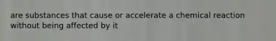 are substances that cause or accelerate a chemical reaction without being affected by it