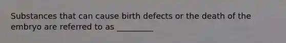 Substances that can cause birth defects or the death of the embryo are referred to as _________