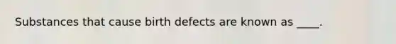 Substances that cause birth defects are known as ____.