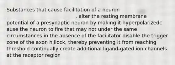 Substances that cause facilitation of a neuron ____________________________. alter the resting membrane potential of a presynaptic neuron by making it hyperpolarizedc ause the neuron to fire that may not under the same circumstances in the absence of the facilitator disable the trigger zone of the axon hillock, thereby preventing it from reaching threshold continually create additional ligand-gated ion channels at the receptor region