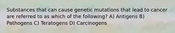 Substances that can cause genetic mutations that lead to cancer are referred to as which of the following? A) Antigens B) Pathogens C) Teratogens D) Carcinogens