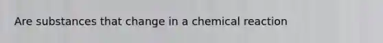 Are substances that change in a chemical reaction