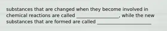 substances that are changed when they become involved in chemical reactions are called __________________, while the new substances that are formed are called _______________________