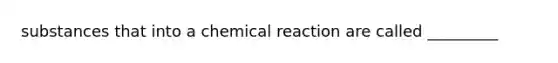 substances that into a chemical reaction are called _________