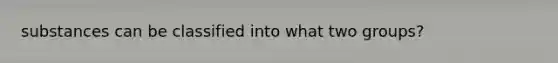 substances can be classified into what two groups?