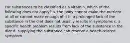 For substances to be classified as a vitamin, which of the following does not apply? a. the body cannot make the nutrient at all or cannot make enough of it b. a prolonged lack of the substance in the diet does not usually results in symptoms c. a specific health problem results from lack of the substance in the diet d. supplying the substance can reserve a health-related symptom