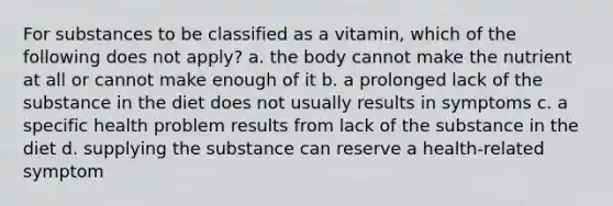 For substances to be classified as a vitamin, which of the following does not apply? a. the body cannot make the nutrient at all or cannot make enough of it b. a prolonged lack of the substance in the diet does not usually results in symptoms c. a specific health problem results from lack of the substance in the diet d. supplying the substance can reserve a health-related symptom