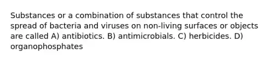 Substances or a combination of substances that control the spread of bacteria and viruses on non-living surfaces or objects are called A) antibiotics. B) antimicrobials. C) herbicides. D) organophosphates