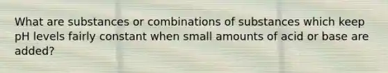 What are substances or combinations of substances which keep pH levels fairly constant when small amounts of acid or base are added?