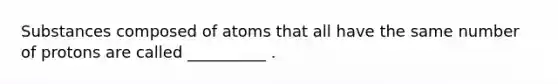 Substances composed of atoms that all have the same number of protons are called __________ .