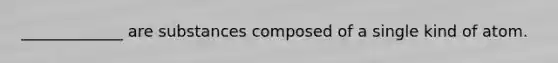 _____________ are substances composed of a single kind of atom.