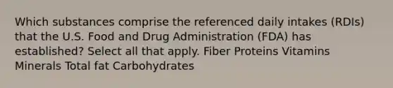 Which substances comprise the referenced daily intakes (RDIs) that the U.S. Food and Drug Administration (FDA) has established? Select all that apply. Fiber Proteins Vitamins Minerals Total fat Carbohydrates