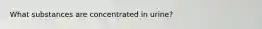 What substances are concentrated in urine?