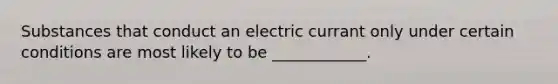 Substances that conduct an electric currant only under certain conditions are most likely to be ____________.