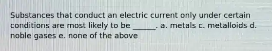 Substances that conduct an electric current only under certain conditions are most likely to be ______. a. metals c. metalloids d. noble gases e. none of the above