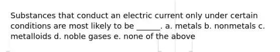 Substances that conduct an electric current only under certain conditions are most likely to be ______. a. metals b. nonmetals c. metalloids d. noble gases e. none of the above