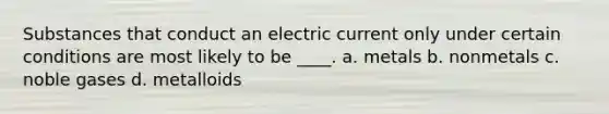 Substances that conduct an electric current only under certain conditions are most likely to be ____. a. metals b. nonmetals c. noble gases d. metalloids