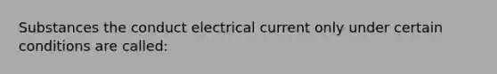 Substances the conduct electrical current only under certain conditions are called: