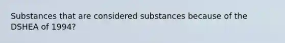 Substances that are considered substances because of the DSHEA of 1994?