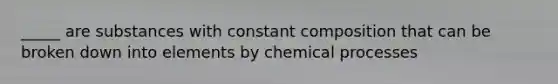 _____ are substances with constant composition that can be broken down into elements by chemical processes