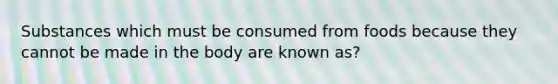 Substances which must be consumed from foods because they cannot be made in the body are known as?