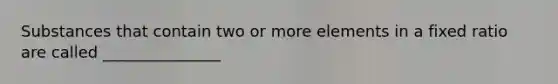 Substances that contain two or more elements in a fixed ratio are called _______________