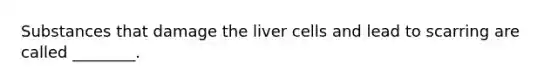 Substances that damage the liver cells and lead to scarring are called ________.