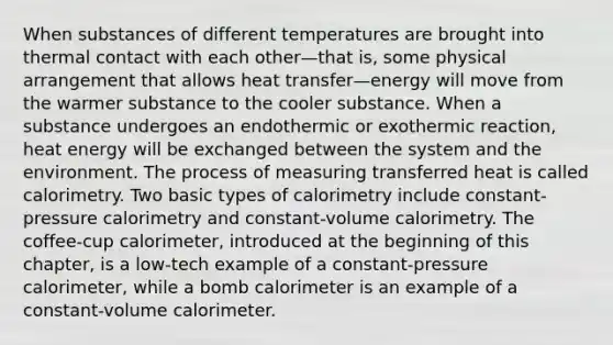 When substances of different temperatures are brought into thermal contact with each other—that is, some physical arrangement that allows heat transfer—energy will move from the warmer substance to the cooler substance. When a substance undergoes an endothermic or exothermic reaction, heat energy will be exchanged between the system and the environment. The process of measuring transferred heat is called calorimetry. Two basic types of calorimetry include constant-pressure calorimetry and constant-volume calorimetry. The coffee-cup calorimeter, introduced at the beginning of this chapter, is a low-tech example of a constant-pressure calorimeter, while a bomb calorimeter is an example of a constant-volume calorimeter.