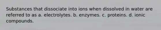 Substances that dissociate into ions when dissolved in water are referred to as a. electrolytes. b. enzymes. c. proteins. d. ionic compounds.