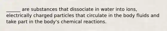 ______ are substances that dissociate in water into ions, electrically charged particles that circulate in the body fluids and take part in the body's chemical reactions.