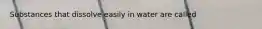 Substances that dissolve easily in water are called