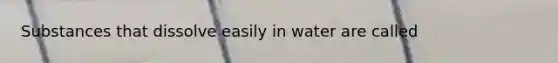 Substances that dissolve easily in water are called