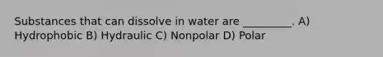 Substances that can dissolve in water are _________. A) Hydrophobic B) Hydraulic C) Nonpolar D) Polar