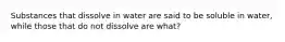 Substances that dissolve in water are said to be soluble in water, while those that do not dissolve are what?