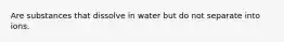 Are substances that dissolve in water but do not separate into ions.