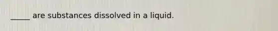 _____ are substances dissolved in a liquid.