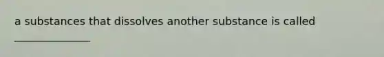 a substances that dissolves another substance is called ______________