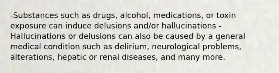 -Substances such as drugs, alcohol, medications, or toxin exposure can induce delusions and/or hallucinations -Hallucinations or delusions can also be caused by a general medical condition such as delirium, neurological problems, alterations, hepatic or renal diseases, and many more.