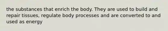 the substances that enrich the body. They are used to build and repair tissues, regulate body processes and are converted to and used as energy