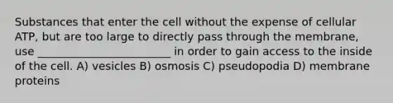 Substances that enter the cell without the expense of cellular ATP, but are too large to directly pass through the membrane, use ________________________ in order to gain access to the inside of the cell. A) vesicles B) osmosis C) pseudopodia D) membrane proteins