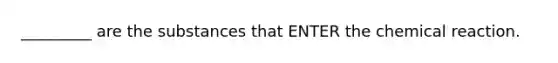 _________ are the substances that ENTER the chemical reaction.