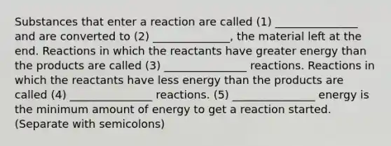 Substances that enter a reaction are called (1) _______________ and are converted to (2) ______________, the material left at the end. Reactions in which the reactants have greater energy than the products are called (3) _______________ reactions. Reactions in which the reactants have less energy than the products are called (4) _______________ reactions. (5) _______________ energy is the minimum amount of energy to get a reaction started. (Separate with semicolons)