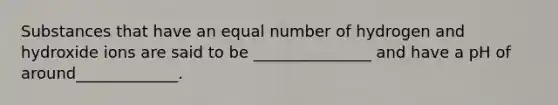 Substances that have an equal number of hydrogen and hydroxide ions are said to be _______________ and have a pH of around_____________.