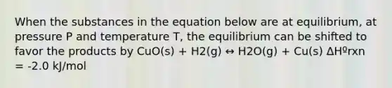 When the substances in the equation below are at equilibrium, at pressure P and temperature T, the equilibrium can be shifted to favor the products by CuO(s) + H2(g) ↔ H2O(g) + Cu(s) ΔHºrxn = -2.0 kJ/mol