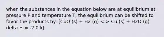 when the substances in the equation below are at equilibrium at pressure P and temperature T, the equilibrium can be shifted to favor the products by: [CuO (s) + H2 (g) Cu (s) + H2O (g) delta H = -2.0 kJ