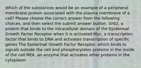 Which of the substances would be an example of a peripheral membrane protein associated with the plasma membrane of a cell? Please choose the correct answer from the following choices, and then select the submit answer button. Grb2, a protein that binds to the intracellular domain of the Epidermal Growth Factor Receptor when it is activated Myc, a transcription factor that binds to DNA and activates transcription of specific genes The Epidermal Growth Factor Receptor, which binds to signals outside the cell and phosphorylates proteins in the inside of the cell MEK, an enzyme that activates other proteins in the cytoplasm