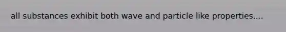 all substances exhibit both wave and particle like properties....