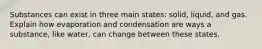 Substances can exist in three main states: solid, liquid, and gas. Explain how evaporation and condensation are ways a substance, like water, can change between these states.