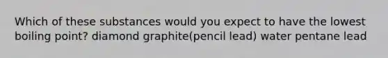 Which of these substances would you expect to have the lowest boiling point? diamond graphite(pencil lead) water pentane lead