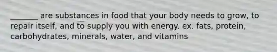 _______ are substances in food that your body needs to grow, to repair itself, and to supply you with energy. ex. fats, protein, carbohydrates, minerals, water, and vitamins